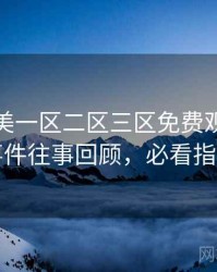 精品欧美一区二区三区免费观看网红事件往事回顾，必看指南