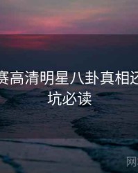 每日大赛高清明星八卦真相还原，避坑必读