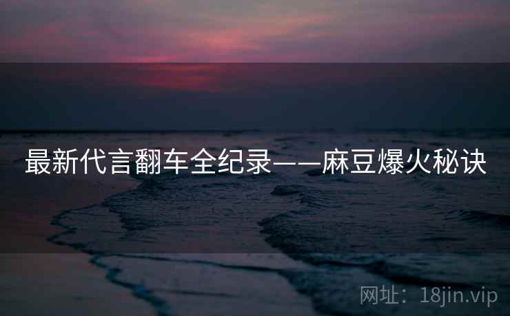 最新代言翻车全纪录——麻豆爆火秘诀