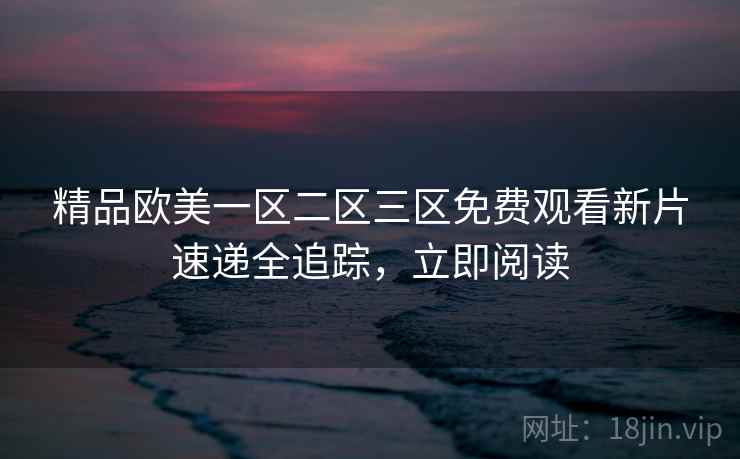 精品欧美一区二区三区免费观看新片速递全追踪，立即阅读