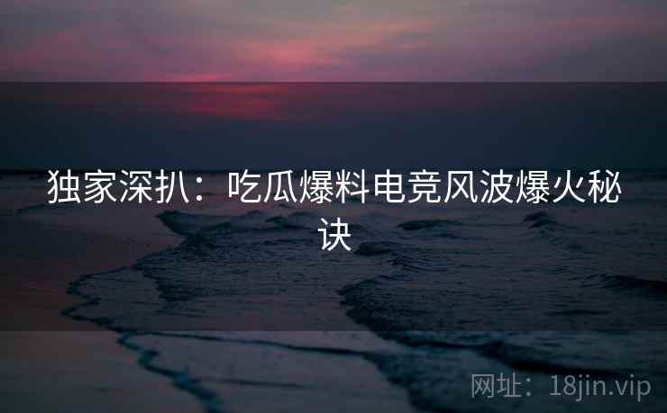 独家深扒：吃瓜爆料电竞风波爆火秘诀