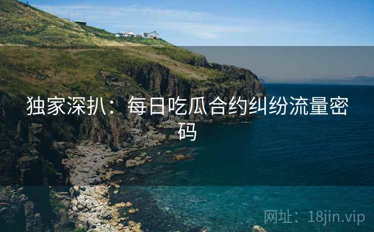 独家深扒：每日吃瓜合约纠纷流量密码