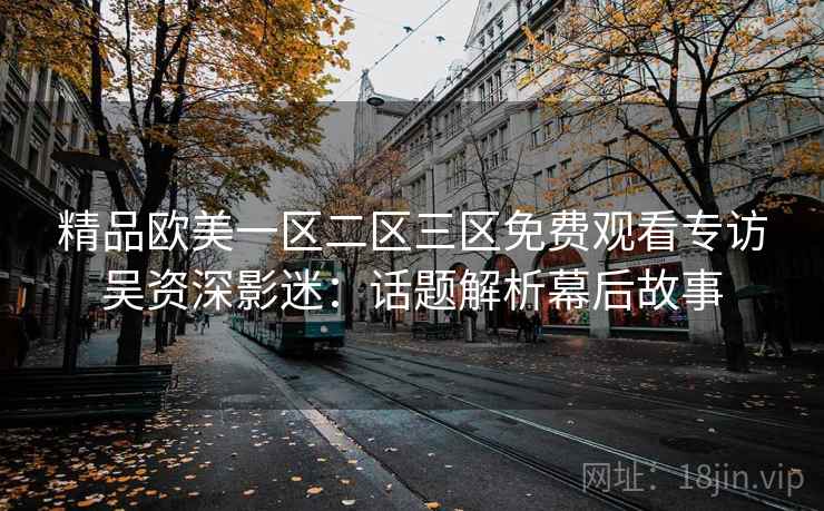 精品欧美一区二区三区免费观看专访吴资深影迷:话题解析幕后故事 精品欧美一区二区三区免费观看专访吴资深影迷:话题解析幕后故事