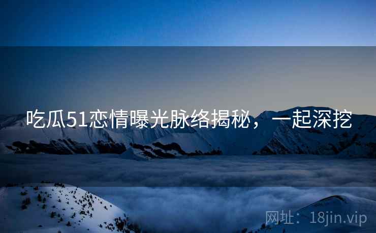 吃瓜51恋情曝光脉络揭秘，一起深挖